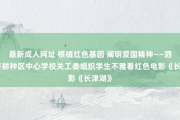 最新成人网址 根植红色基因 阐明爱国精神——泗县经济耕种区中心学校关工委组织学生不雅看红色电影《长津湖》