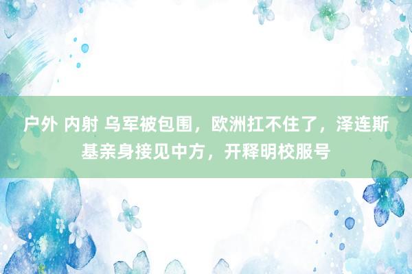 户外 内射 乌军被包围，欧洲扛不住了，泽连斯基亲身接见中方，开释明校服号