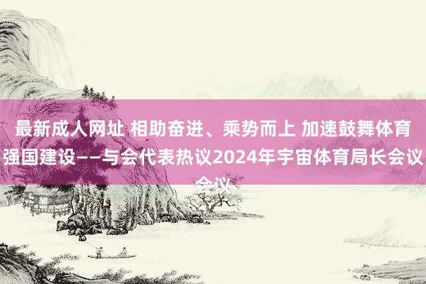 最新成人网址 相助奋进、乘势而上 加速鼓舞体育强国建设——与会代表热议2024年宇宙体育局长会议