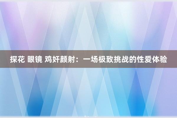 探花 眼镜 鸡奸颜射：一场极致挑战的性爱体验