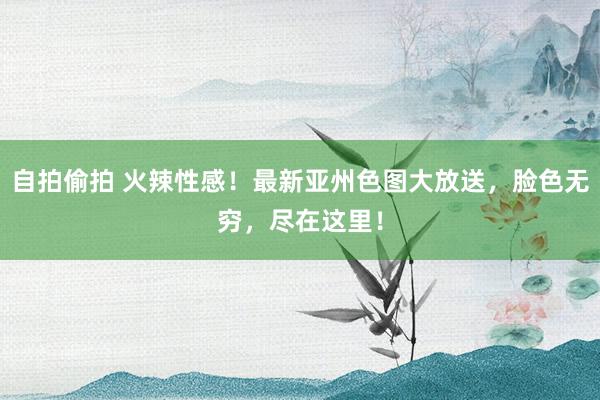 自拍偷拍 火辣性感！最新亚州色图大放送，脸色无穷，尽在这里！