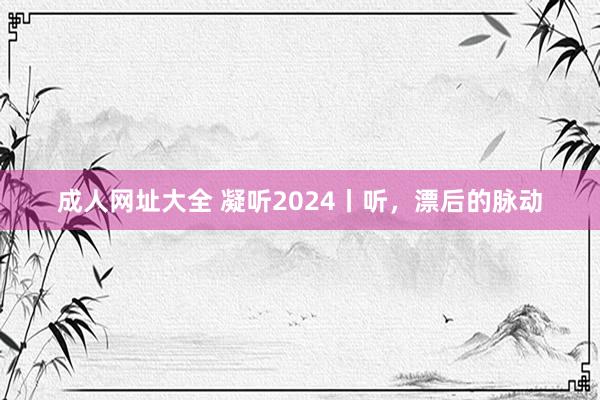 成人网址大全 凝听2024丨听，漂后的脉动