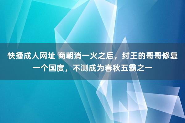 快播成人网址 商朝消一火之后，纣王的哥哥修复一个国度，不测成为春秋五霸之一