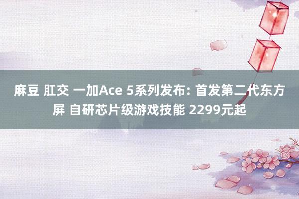 麻豆 肛交 一加Ace 5系列发布: 首发第二代东方屏 自研芯片级游戏技能 2299元起