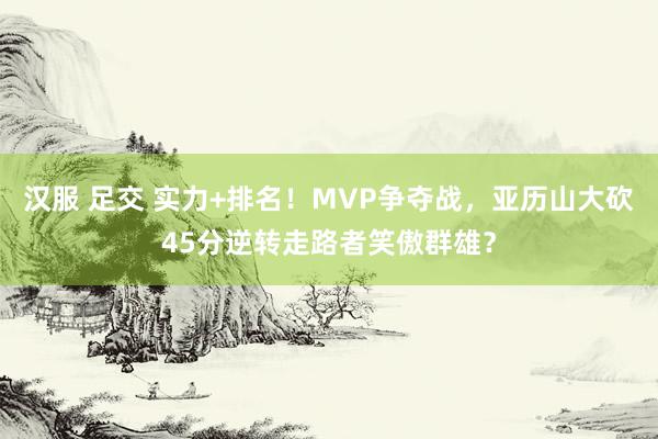 汉服 足交 实力+排名！MVP争夺战，亚历山大砍45分逆转走路者笑傲群雄？