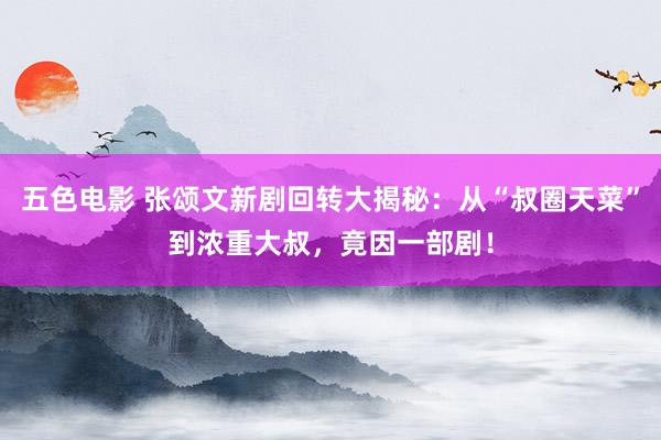 五色电影 张颂文新剧回转大揭秘：从“叔圈天菜”到浓重大叔，竟因一部剧！