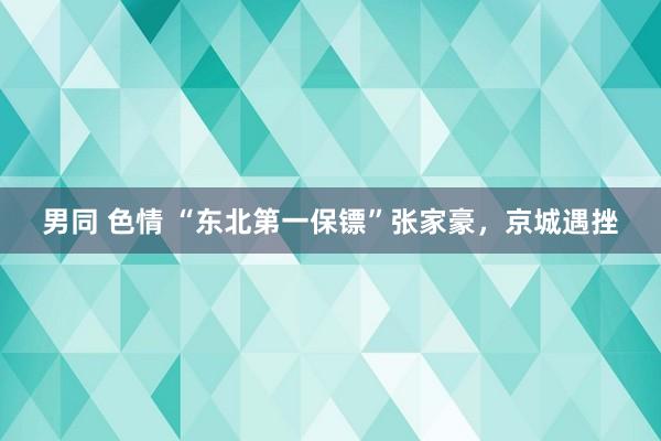 男同 色情 “东北第一保镖”张家豪，京城遇挫