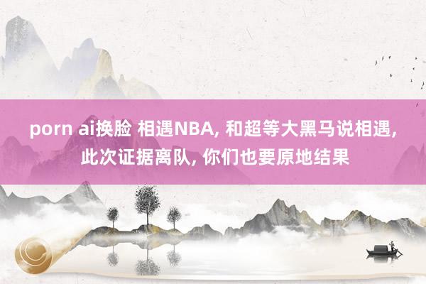 porn ai换脸 相遇NBA， 和超等大黑马说相遇， 此次证据离队， 你们也要原地结果