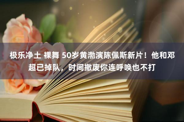 极乐净土 裸舞 50岁黄渤演陈佩斯新片！他和邓超已掉队，时间撤废你连呼唤也不打