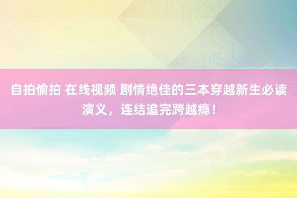 自拍偷拍 在线视频 剧情绝佳的三本穿越新生必读演义，连结追完跨越瘾！