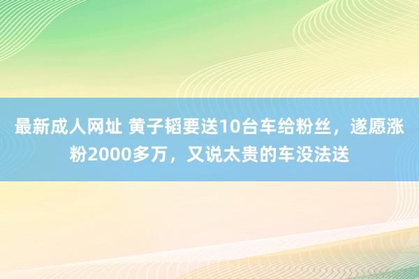 最新成人网址 黄子韬要送10台车给粉丝，遂愿涨粉2000多万，又说太贵的车没法送