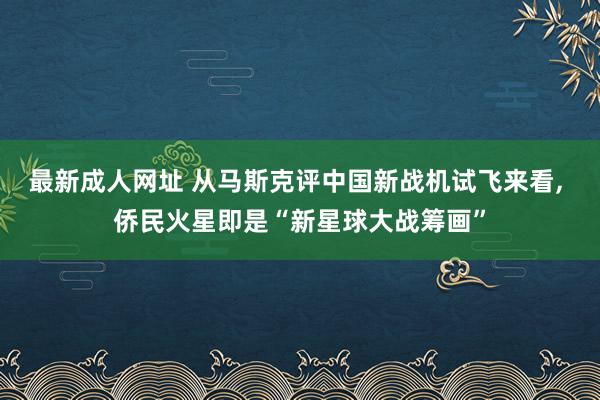 最新成人网址 从马斯克评中国新战机试飞来看， 侨民火星即是“新星球大战筹画”