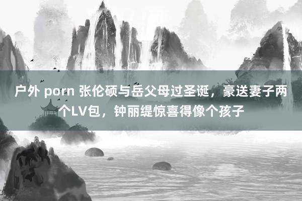 户外 porn 张伦硕与岳父母过圣诞，豪送妻子两个LV包，钟丽缇惊喜得像个孩子