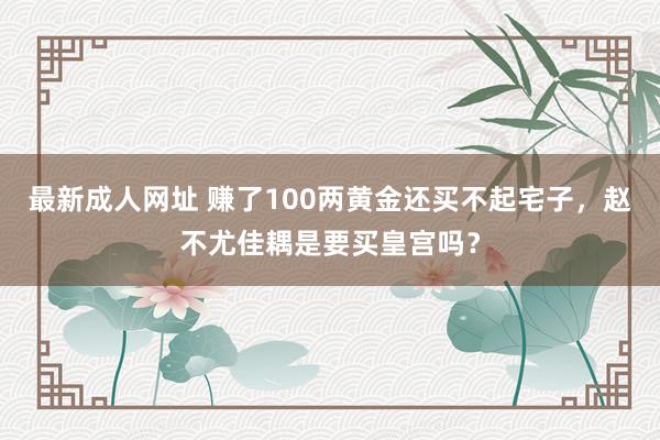 最新成人网址 赚了100两黄金还买不起宅子，赵不尤佳耦是要买皇宫吗？