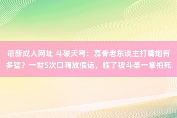 最新成人网址 斗破天穹：慕骨老东谈主打嘴炮有多猛？一世5次口嗨放假话，临了被斗圣一掌拍死