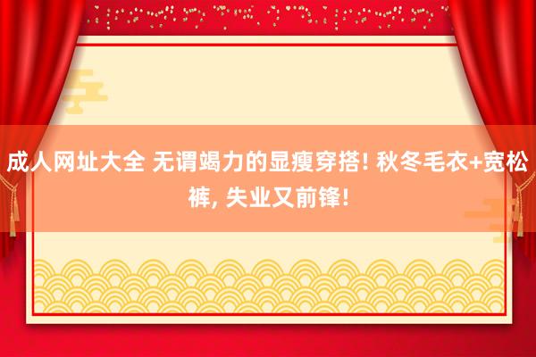 成人网址大全 无谓竭力的显瘦穿搭! 秋冬毛衣+宽松裤， 失业又前锋!