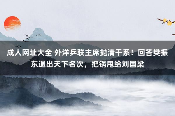 成人网址大全 外洋乒联主席抛清干系！回答樊振东退出天下名次，把锅甩给刘国梁