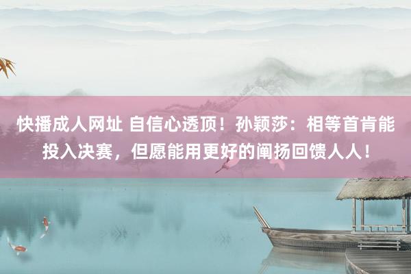 快播成人网址 自信心透顶！孙颖莎：相等首肯能投入决赛，但愿能用更好的阐扬回馈人人！