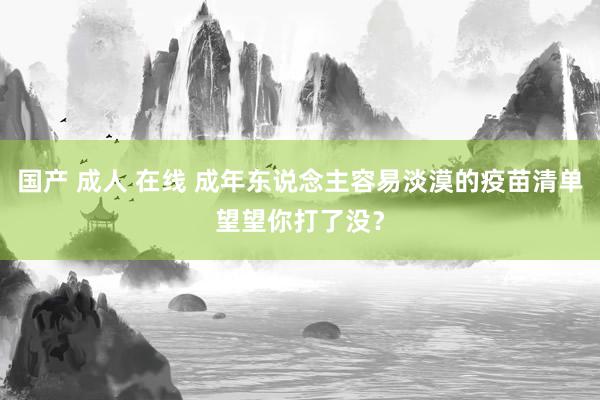 国产 成人 在线 成年东说念主容易淡漠的疫苗清单望望你打了没？