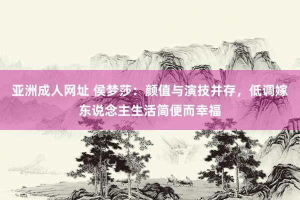 亚洲成人网址 侯梦莎：颜值与演技并存，低调嫁东说念主生活简便而幸福