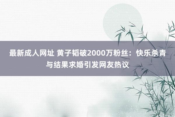 最新成人网址 黄子韬破2000万粉丝：快乐杀青与结果求婚引发网友热议