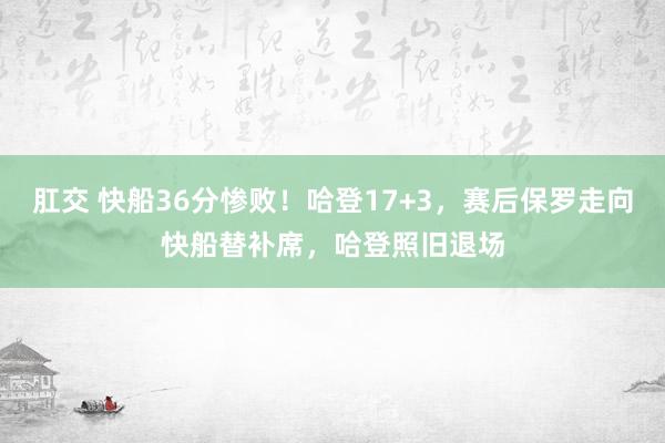 肛交 快船36分惨败！哈登17+3，赛后保罗走向快船替补席，哈登照旧退场