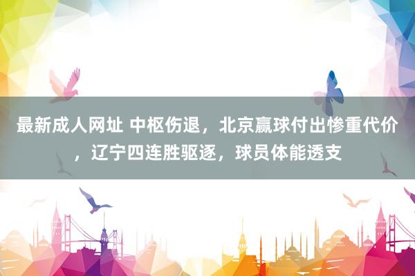 最新成人网址 中枢伤退，北京赢球付出惨重代价，辽宁四连胜驱逐，球员体能透支