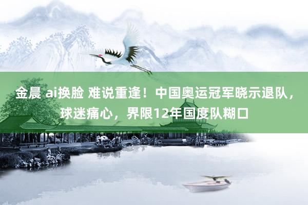 金晨 ai换脸 难说重逢！中国奥运冠军晓示退队，球迷痛心，界限12年国度队糊口