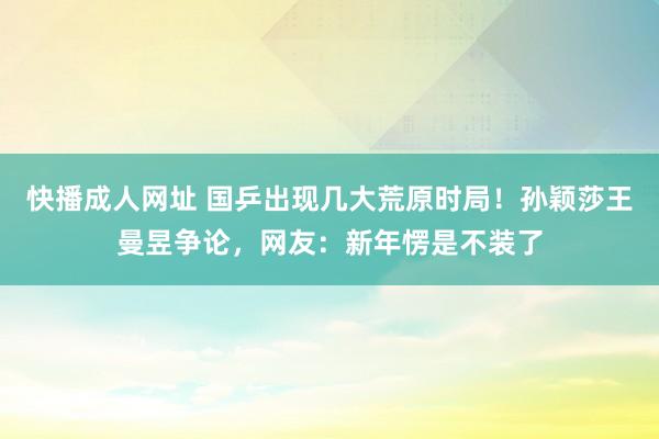 快播成人网址 国乒出现几大荒原时局！孙颖莎王曼昱争论，网友：新年愣是不装了