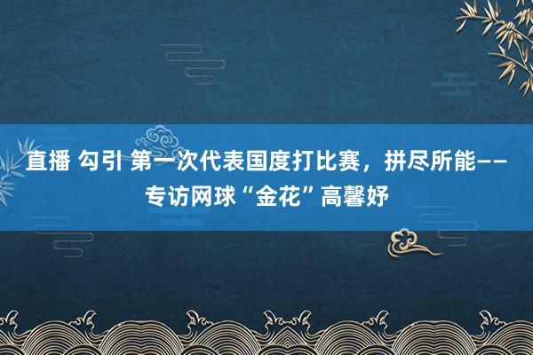 直播 勾引 第一次代表国度打比赛，拼尽所能——专访网球“金花”高馨妤