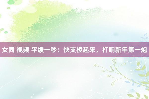 女同 视频 平缓一秒：快支棱起来，打响新年第一炮