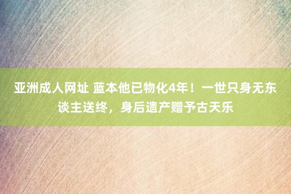 亚洲成人网址 蓝本他已物化4年！一世只身无东谈主送终，身后遗产赠予古天乐