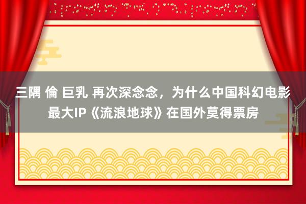 三隅 倫 巨乳 再次深念念，为什么中国科幻电影最大IP《流浪地球》在国外莫得票房