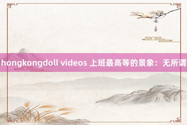 hongkongdoll videos 上班最高等的景象：无所谓