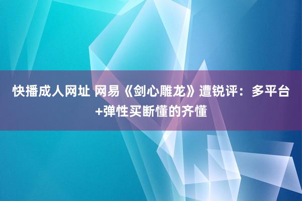 快播成人网址 网易《剑心雕龙》遭锐评：多平台+弹性买断懂的齐懂