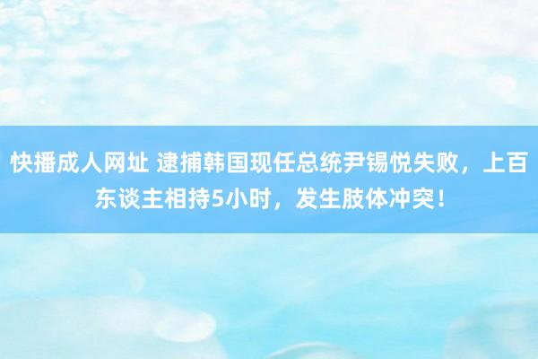 快播成人网址 逮捕韩国现任总统尹锡悦失败，上百东谈主相持5小时，发生肢体冲突！