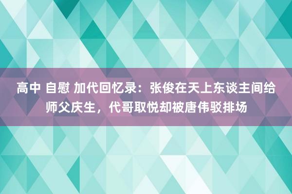 高中 自慰 加代回忆录：张俊在天上东谈主间给师父庆生，代哥取悦却被唐伟驳排场