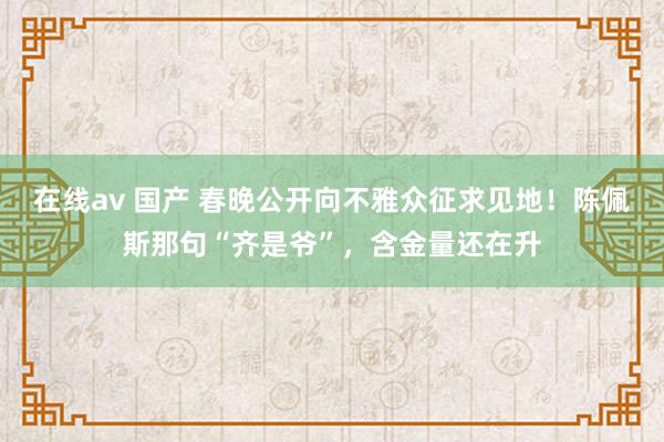 在线av 国产 春晚公开向不雅众征求见地！陈佩斯那句“齐是爷”，含金量还在升