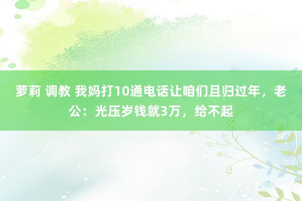 萝莉 调教 我妈打10通电话让咱们且归过年，老公：光压岁钱就3万，给不起