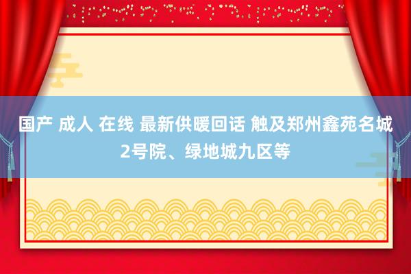 国产 成人 在线 最新供暖回话 触及郑州鑫苑名城2号院、绿地城九区等