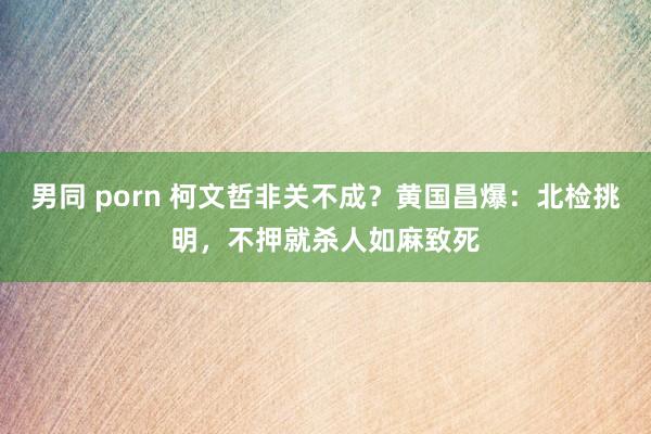 男同 porn 柯文哲非关不成？黄国昌爆：北检挑明，不押就杀人如麻致死