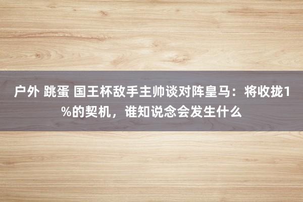 户外 跳蛋 国王杯敌手主帅谈对阵皇马：将收拢1%的契机，谁知说念会发生什么