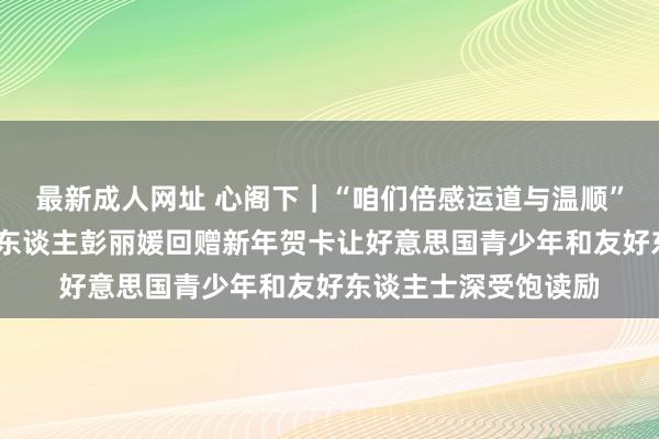 最新成人网址 心阁下｜“咱们倍感运道与温顺”——习近平主席和夫东谈主彭丽媛回赠新年贺卡让好意思国青少年和友好东谈主士深受饱读励