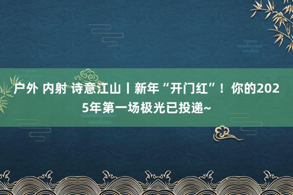 户外 内射 诗意江山丨新年“开门红”！你的2025年第一场极光已投递~