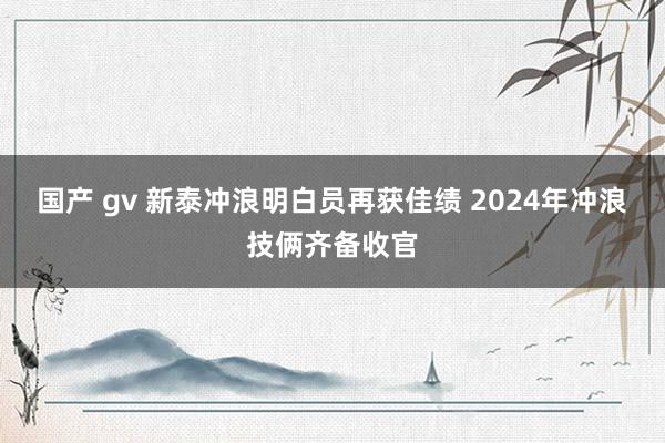 国产 gv 新泰冲浪明白员再获佳绩 2024年冲浪技俩齐备收官