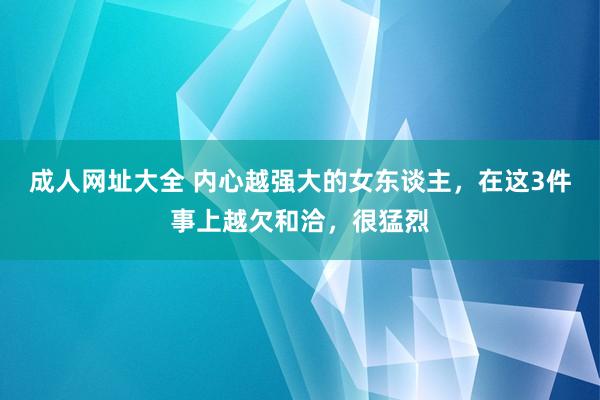 成人网址大全 内心越强大的女东谈主，在这3件事上越欠和洽，很猛烈