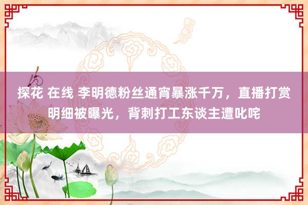 探花 在线 李明德粉丝通宵暴涨千万，直播打赏明细被曝光，背刺打工东谈主遭叱咤