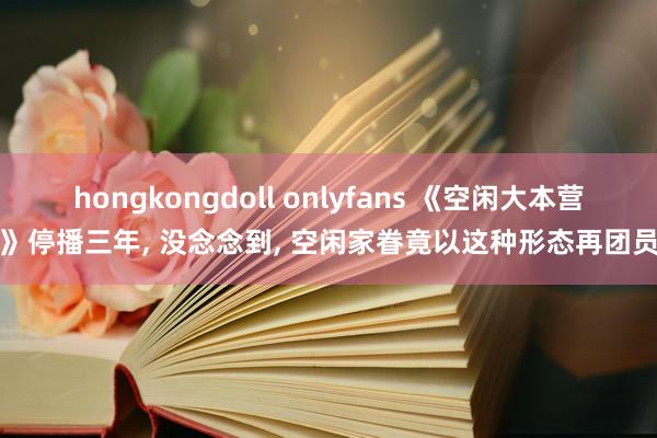 hongkongdoll onlyfans 《空闲大本营》停播三年， 没念念到， 空闲家眷竟以这种形态再团员