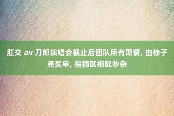 肛交 av 刀郎演唱会截止后团队所有聚餐， 由徐子尧买单， 指摘区相配吵杂