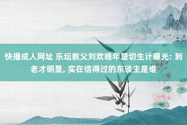 快播成人网址 乐坛教父刘欢晚年楚切生计曝光: 到老才明显， 实在信得过的东谈主是谁